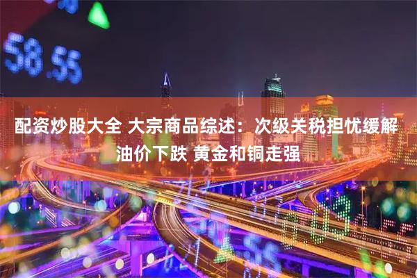 配资炒股大全 大宗商品综述：次级关税担忧缓解 油价下跌 黄金和铜走强