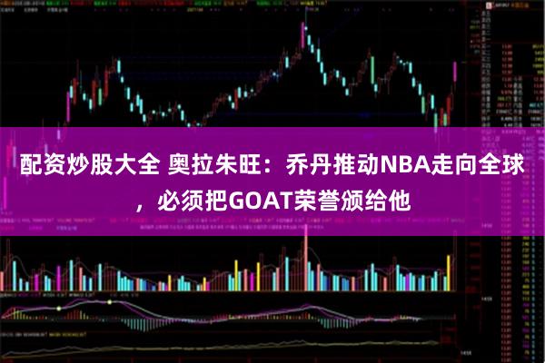 配资炒股大全 奥拉朱旺：乔丹推动NBA走向全球，必须把GOAT荣誉颁给他