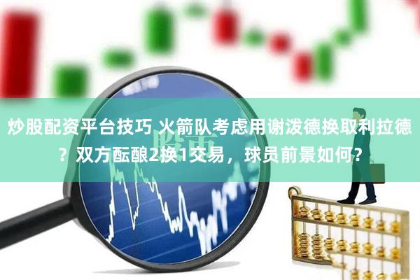 炒股配资平台技巧 火箭队考虑用谢泼德换取利拉德？双方酝酿2换1交易，球员前景如何？