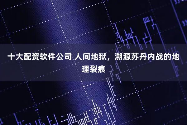 十大配资软件公司 人间地狱，溯源苏丹内战的地理裂痕