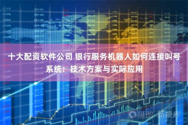 十大配资软件公司 银行服务机器人如何连接叫号系统：技术方案与实际应用