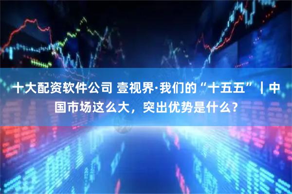 十大配资软件公司 壹视界·我们的“十五五”｜中国市场这么大，突出优势是什么？