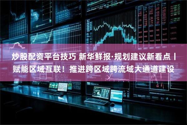炒股配资平台技巧 新华鲜报·规划建议新看点丨赋能区域互联！推进跨区域跨流域大通道建设