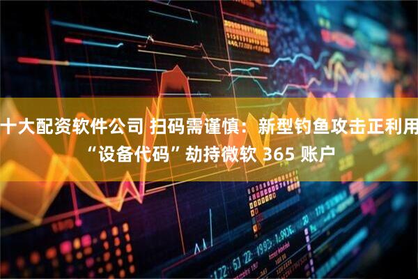 十大配资软件公司 扫码需谨慎：新型钓鱼攻击正利用“设备代码”劫持微软 365 账户