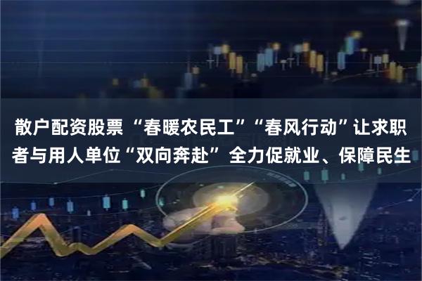 散户配资股票 “春暖农民工”“春风行动”让求职者与用人单位“双向奔赴” 全力促就业、保障民生
