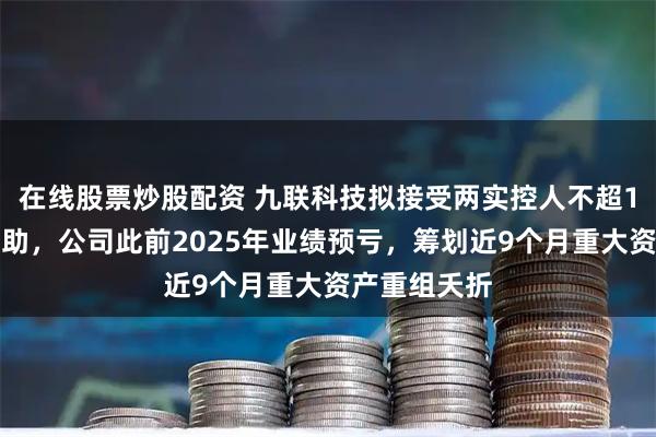 在线股票炒股配资 九联科技拟接受两实控人不超1亿元财务资助，公司此前2025年业绩预亏，筹划近9个月重大资产重组夭折