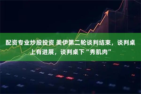 配资专业炒股投资 美伊第二轮谈判结束，谈判桌上有进展，谈判桌下“秀肌肉”