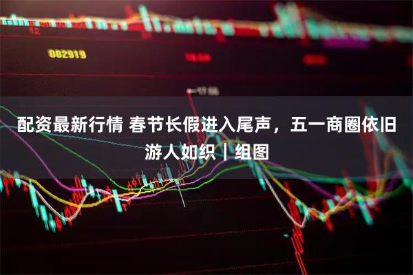 配资最新行情 春节长假进入尾声，五一商圈依旧游人如织｜组图