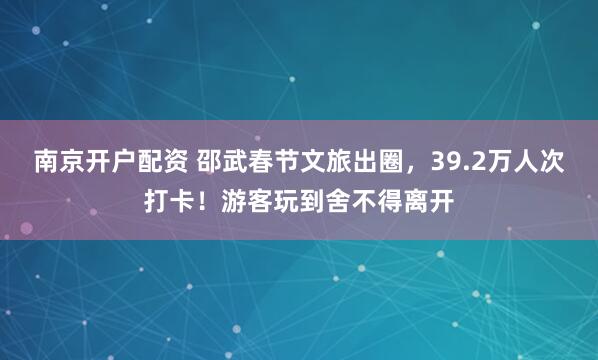 南京开户配资 邵武春节文旅出圈，39.2万人次打卡！游客玩到舍不得离开