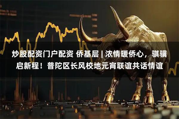 炒股配资门户配资 侨基层 | 浓情暖侨心，骐骥启新程！普陀区长风校地元宵联谊共话情谊