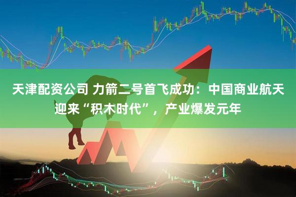 天津配资公司 力箭二号首飞成功：中国商业航天迎来“积木时代”，产业爆发元年