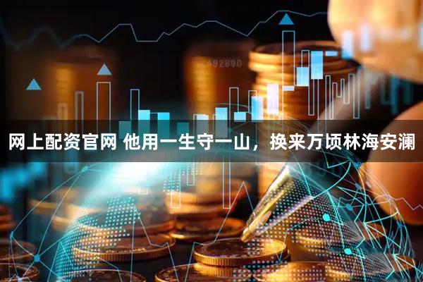 网上配资官网 他用一生守一山，换来万顷林海安澜