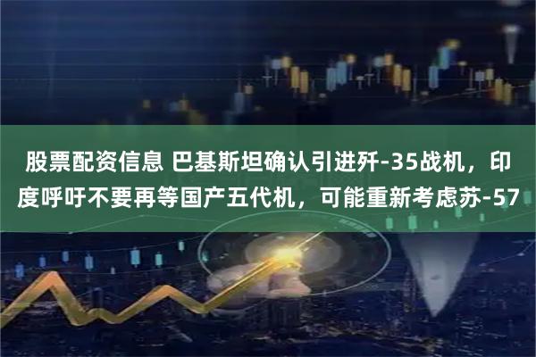 股票配资信息 巴基斯坦确认引进歼-35战机，印度呼吁不要再等国产五代机，可能重新考虑苏-57
