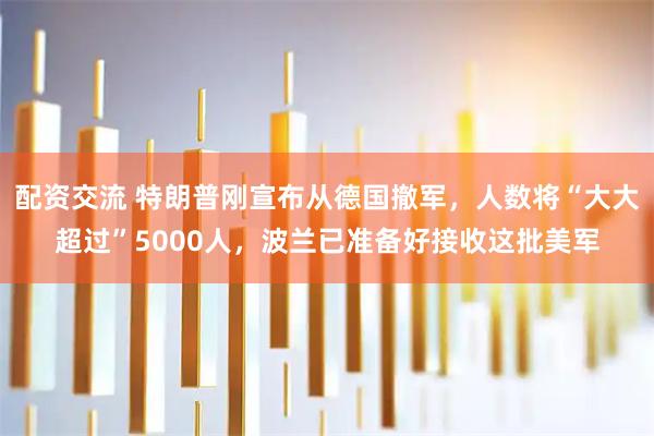 配资交流 特朗普刚宣布从德国撤军，人数将“大大超过”5000人，波兰已准备好接收这批美军