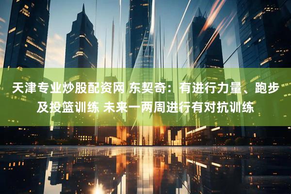 天津专业炒股配资网 东契奇：有进行力量、跑步及投篮训练 未来一两周进行有对抗训练