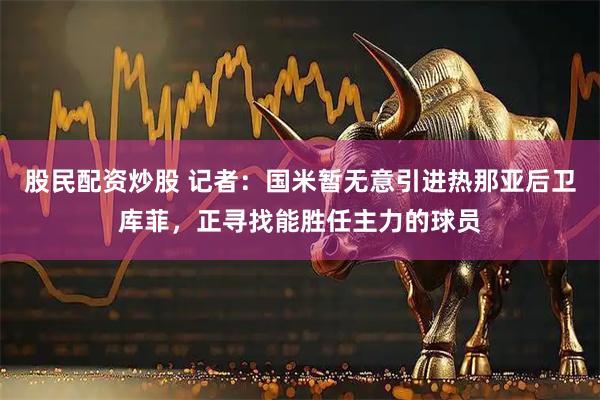 股民配资炒股 记者：国米暂无意引进热那亚后卫库菲，正寻找能胜任主力的球员